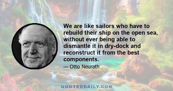 We are like sailors who have to rebuild their ship on the open sea, without ever being able to dismantle it in dry-dock and reconstruct it from the best components.