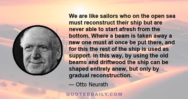 We are like sailors who on the open sea must reconstruct their ship but are never able to start afresh from the bottom. Where a beam is taken away a new one must at once be put there, and for this the rest of the ship