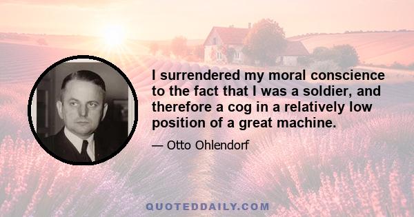 I surrendered my moral conscience to the fact that I was a soldier, and therefore a cog in a relatively low position of a great machine.