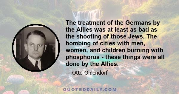 The treatment of the Germans by the Allies was at least as bad as the shooting of those Jews. The bombing of cities with men, women, and children burning with phosphorus - these things were all done by the Allies.