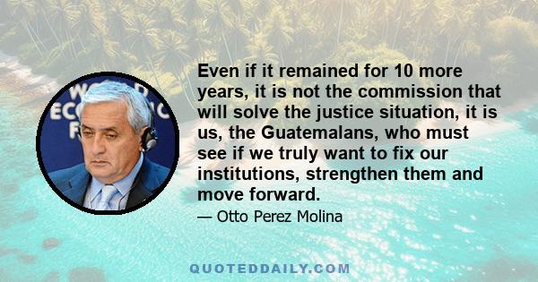 Even if it remained for 10 more years, it is not the commission that will solve the justice situation, it is us, the Guatemalans, who must see if we truly want to fix our institutions, strengthen them and move forward.