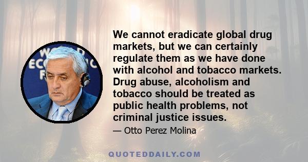 We cannot eradicate global drug markets, but we can certainly regulate them as we have done with alcohol and tobacco markets. Drug abuse, alcoholism and tobacco should be treated as public health problems, not criminal