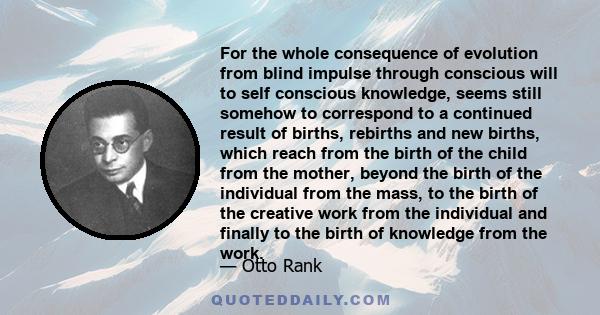 For the whole consequence of evolution from blind impulse through conscious will to self conscious knowledge, seems still somehow to correspond to a continued result of births, rebirths and new births, which reach from