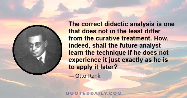 The correct didactic analysis is one that does not in the least differ from the curative treatment. How, indeed, shall the future analyst learn the technique if he does not experience it just exactly as he is to apply