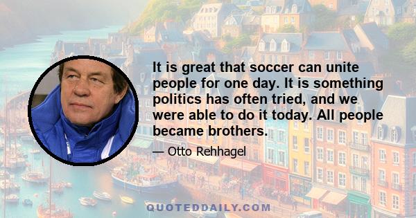 It is great that soccer can unite people for one day. It is something politics has often tried, and we were able to do it today. All people became brothers.