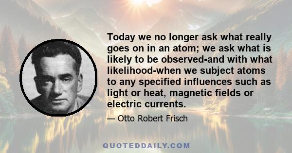 Today we no longer ask what really goes on in an atom; we ask what is likely to be observed-and with what likelihood-when we subject atoms to any specified influences such as light or heat, magnetic fields or electric