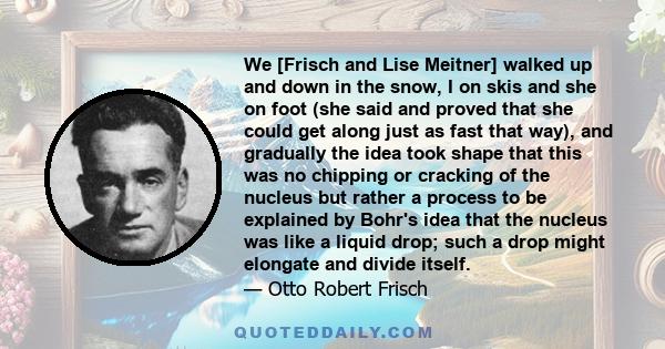 We [Frisch and Lise Meitner] walked up and down in the snow, I on skis and she on foot (she said and proved that she could get along just as fast that way), and gradually the idea took shape that this was no chipping or 