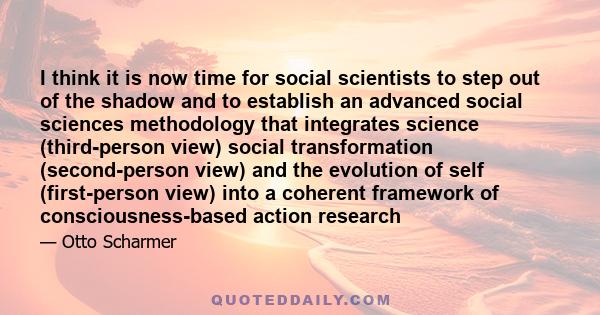 I think it is now time for social scientists to step out of the shadow and to establish an advanced social sciences methodology that integrates science (third-person view) social transformation (second-person view) and