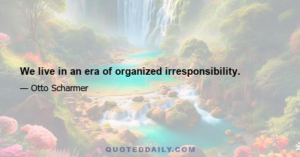 We live in an era of organized irresponsibility.