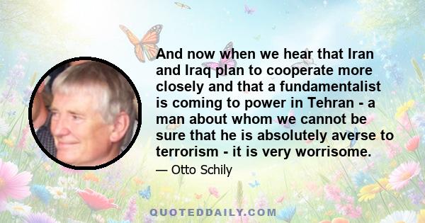 And now when we hear that Iran and Iraq plan to cooperate more closely and that a fundamentalist is coming to power in Tehran - a man about whom we cannot be sure that he is absolutely averse to terrorism - it is very