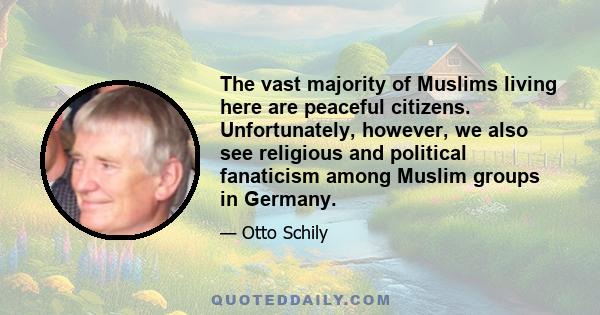 The vast majority of Muslims living here are peaceful citizens. Unfortunately, however, we also see religious and political fanaticism among Muslim groups in Germany.