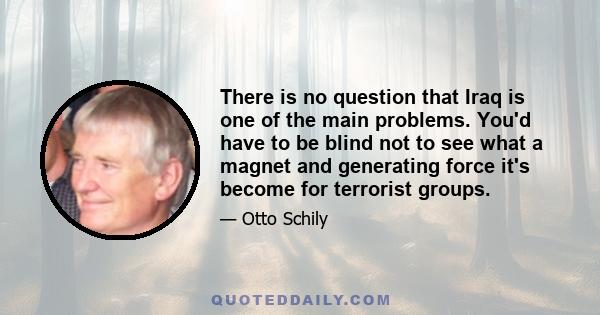 There is no question that Iraq is one of the main problems. You'd have to be blind not to see what a magnet and generating force it's become for terrorist groups.