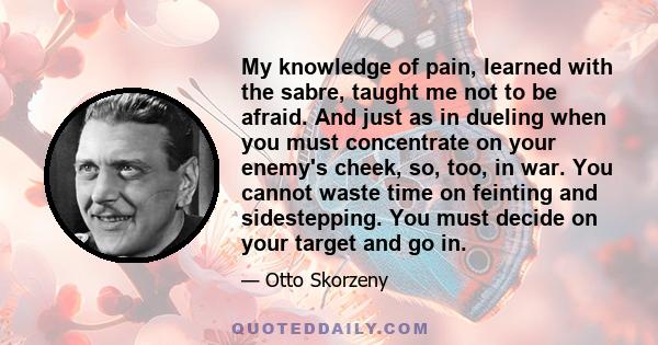 My knowledge of pain, learned with the sabre, taught me not to be afraid. And just as in dueling when you must concentrate on your enemy's cheek, so, too, in war. You cannot waste time on feinting and sidestepping. You