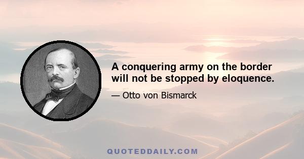 A conquering army on the border will not be stopped by eloquence.