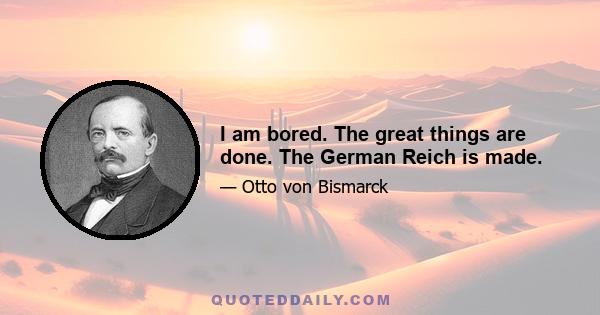 I am bored. The great things are done. The German Reich is made.