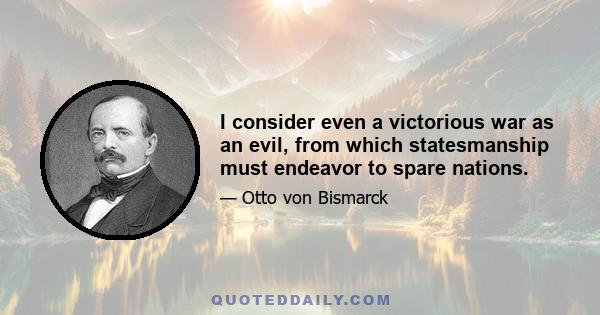 I consider even a victorious war as an evil, from which statesmanship must endeavor to spare nations.