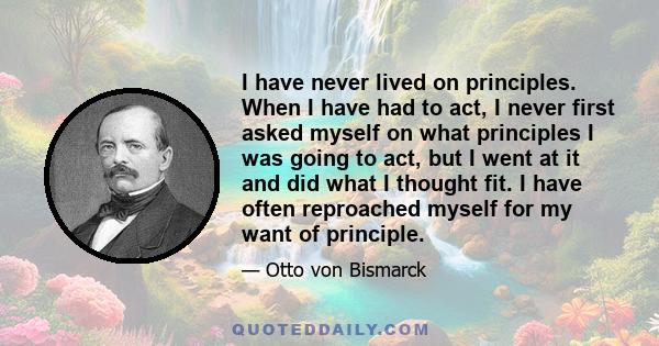 I have never lived on principles. When I have had to act, I never first asked myself on what principles I was going to act, but I went at it and did what I thought fit. I have often reproached myself for my want of