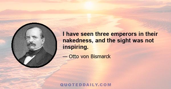 I have seen three emperors in their nakedness, and the sight was not inspiring.