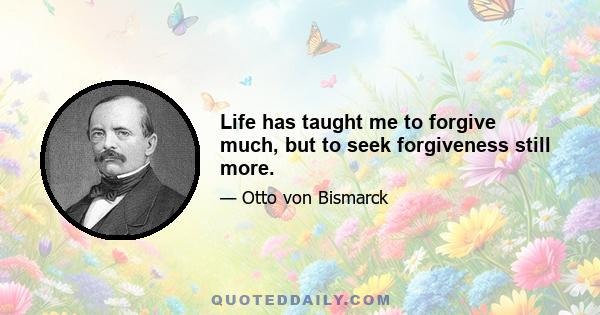 Life has taught me to forgive much, but to seek forgiveness still more.