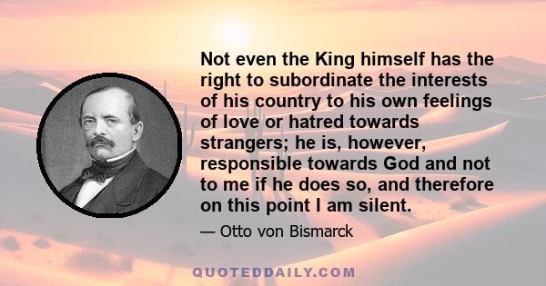 Not even the King himself has the right to subordinate the interests of his country to his own feelings of love or hatred towards strangers; he is, however, responsible towards God and not to me if he does so, and