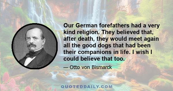 Our German forefathers had a very kind religion. They believed that, after death, they would meet again all the good dogs that had been their companions in life. I wish I could believe that too.