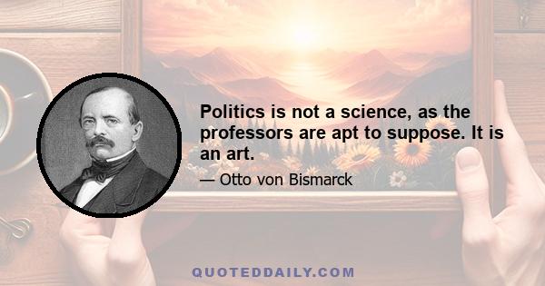 Politics is not a science, as the professors are apt to suppose. It is an art.