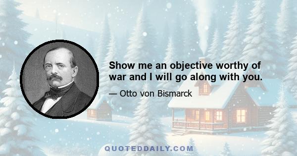 Show me an objective worthy of war and I will go along with you.