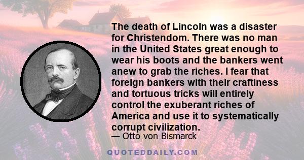 The death of Lincoln was a disaster for Christendom. There was no man in the United States great enough to wear his boots and the bankers went anew to grab the riches. I fear that foreign bankers with their craftiness