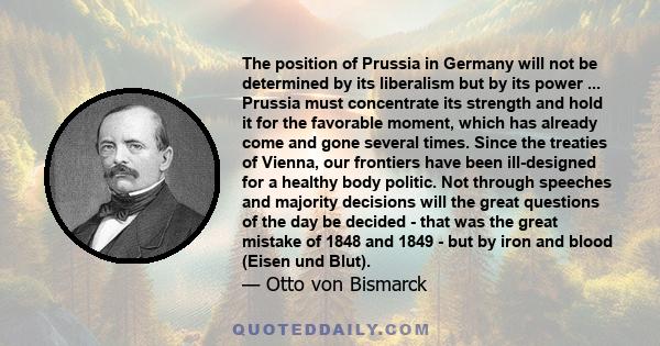 The position of Prussia in Germany will not be determined by its liberalism but by its power ... Prussia must concentrate its strength and hold it for the favorable moment, which has already come and gone several times. 