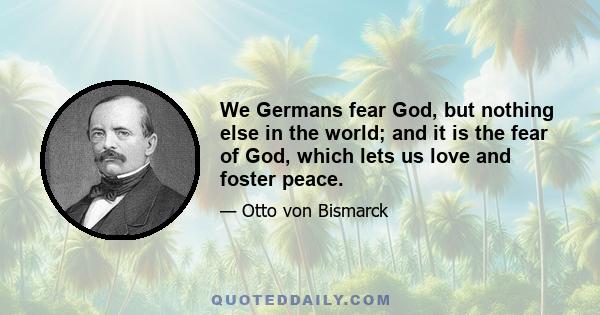 We Germans fear God, but nothing else in the world; and it is the fear of God, which lets us love and foster peace.