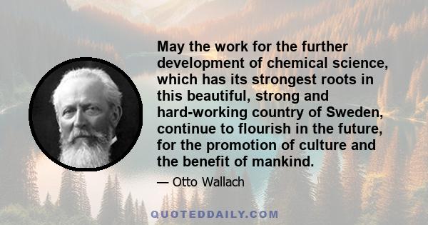 May the work for the further development of chemical science, which has its strongest roots in this beautiful, strong and hard-working country of Sweden, continue to flourish in the future, for the promotion of culture