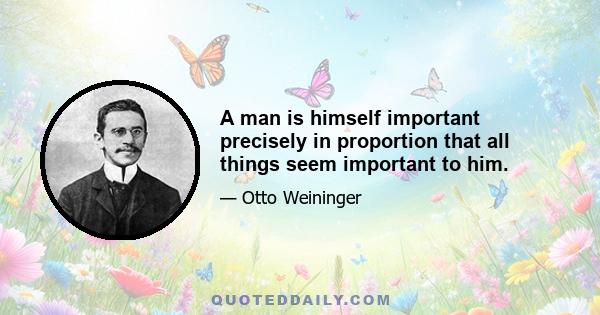 A man is himself important precisely in proportion that all things seem important to him.