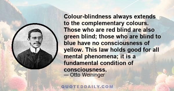 Colour-blindness always extends to the complementary colours. Those who are red blind are also green blind; those who are blind to blue have no consciousness of yellow. This law holds good for all mental phenomena; it