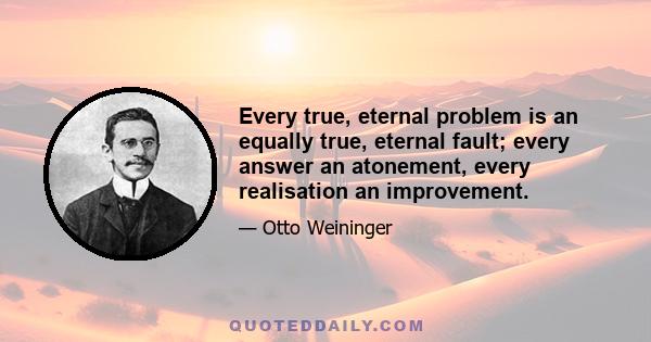 Every true, eternal problem is an equally true, eternal fault; every answer an atonement, every realisation an improvement.