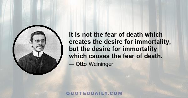 It is not the fear of death which creates the desire for immortality, but the desire for immortality which causes the fear of death.