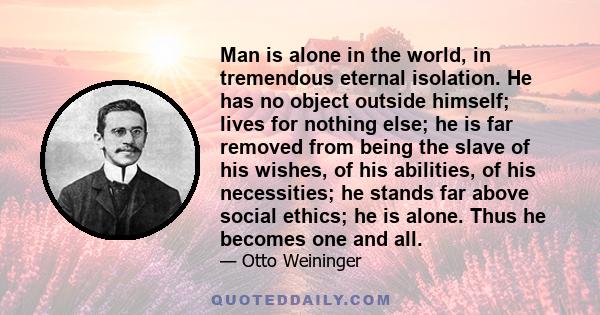 Man is alone in the world, in tremendous eternal isolation. He has no object outside himself; lives for nothing else; he is far removed from being the slave of his wishes, of his abilities, of his necessities; he stands 