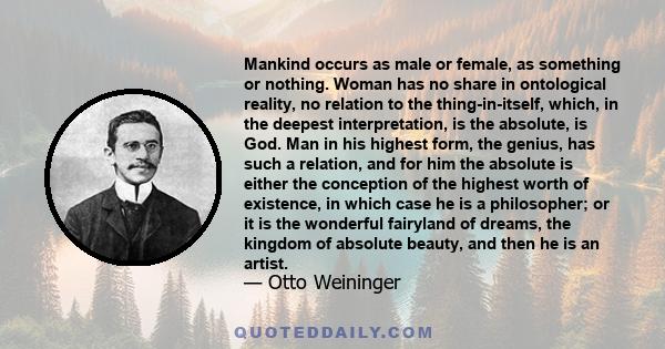 Mankind occurs as male or female, as something or nothing. Woman has no share in ontological reality, no relation to the thing-in-itself, which, in the deepest interpretation, is the absolute, is God. Man in his highest 