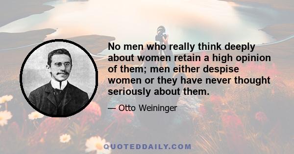 No men who really think deeply about women retain a high opinion of them; men either despise women or they have never thought seriously about them.