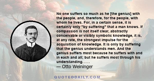 No one suffers so much as he [the genius] with the people, and, therefore, for the people, with whom he lives. For, in a certain sense, it is certainly only by suffering that a man knows. If compassion is not itself