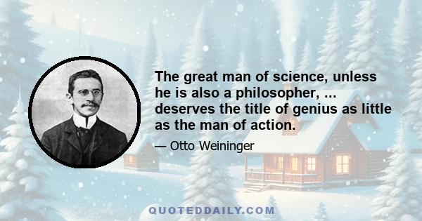 The great man of science, unless he is also a philosopher, ... deserves the title of genius as little as the man of action.