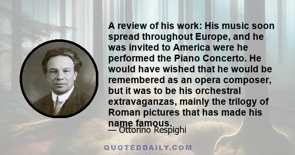 A review of his work: His music soon spread throughout Europe, and he was invited to America were he performed the Piano Concerto. He would have wished that he would be remembered as an opera composer, but it was to be