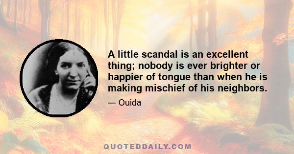 A little scandal is an excellent thing; nobody is ever brighter or happier of tongue than when he is making mischief of his neighbors.