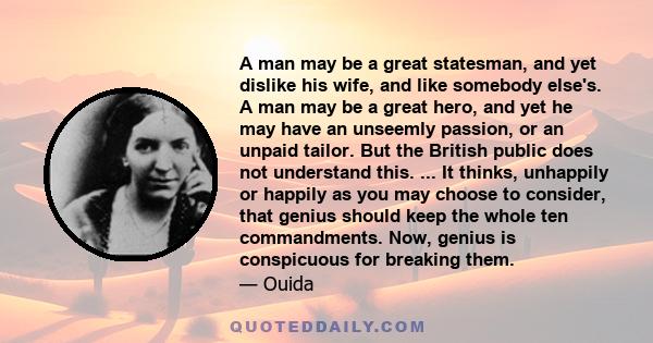 A man may be a great statesman, and yet dislike his wife, and like somebody else's. A man may be a great hero, and yet he may have an unseemly passion, or an unpaid tailor. But the British public does not understand