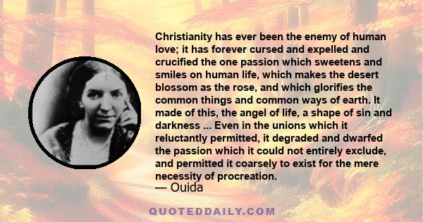 Christianity has ever been the enemy of human love; it has forever cursed and expelled and crucified the one passion which sweetens and smiles on human life, which makes the desert blossom as the rose, and which