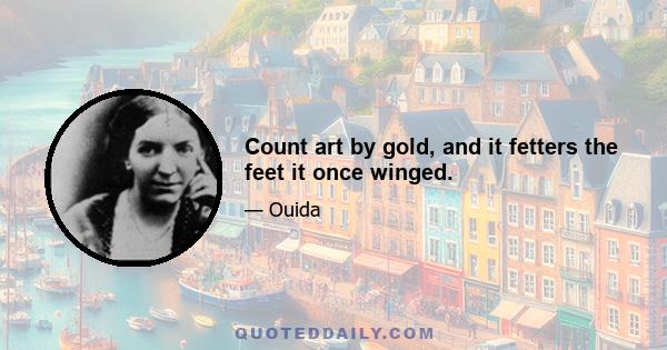 Count art by gold, and it fetters the feet it once winged.