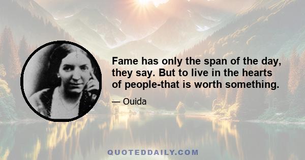 Fame has only the span of the day, they say. But to live in the hearts of people-that is worth something.