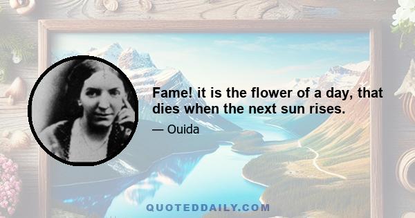 Fame! it is the flower of a day, that dies when the next sun rises.