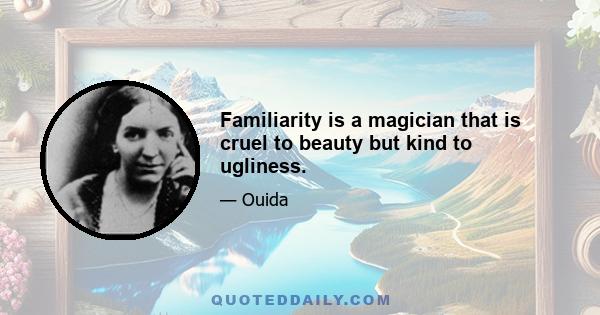 Familiarity is a magician that is cruel to beauty but kind to ugliness.