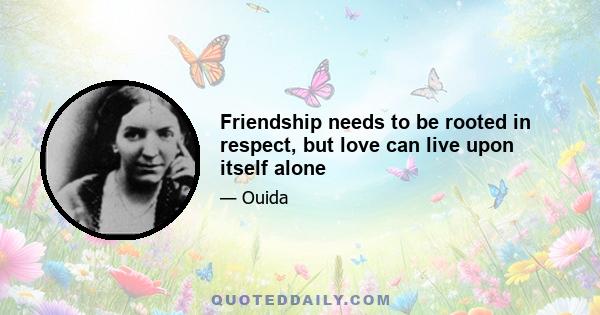 Friendship needs to be rooted in respect, but love can live upon itself alone