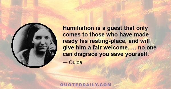 Humiliation is a guest that only comes to those who have made ready his resting-place, and will give him a fair welcome. ... no one can disgrace you save yourself.